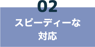 02 スピーディーな対応